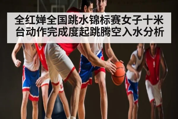 全红婵全国跳水锦标赛女子十米台动作完成度起跳腾空入水分析