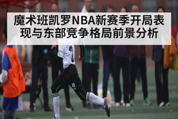 魔术班凯罗NBA新赛季开局表现与东部竞争格局前景分析