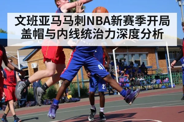 文班亚马马刺NBA新赛季开局盖帽与内线统治力深度分析 - c7