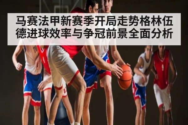 马赛法甲新赛季开局走势格林伍德进球效率与争冠前景全面分析 - c7