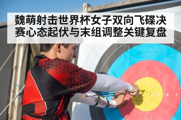 魏萌射击世界杯女子双向飞碟决赛心态起伏与末组调整关键复盘 - c7